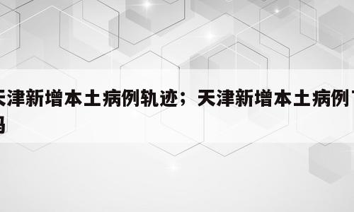 天津新增本土病例轨迹；天津新增本土病例了吗
