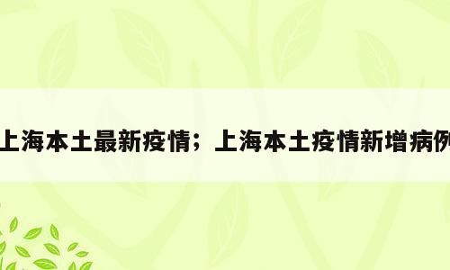 上海本土最新疫情；上海本土疫情新增病例