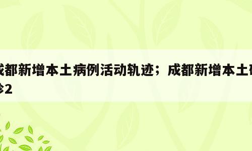 成都新增本土病例活动轨迹；成都新增本土确诊2