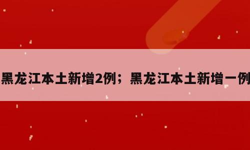 黑龙江本土新增2例；黑龙江本土新增一例