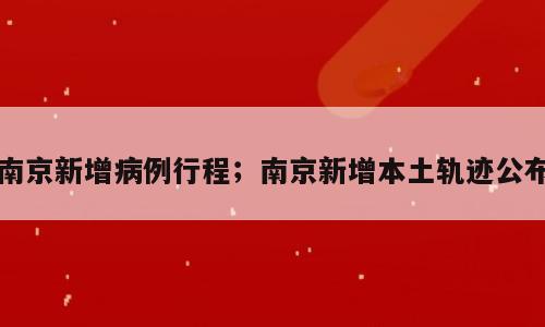 南京新增病例行程；南京新增本土轨迹公布