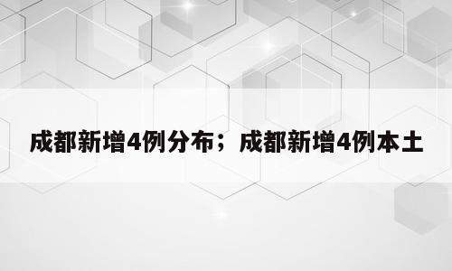 成都新增4例分布；成都新增4例本土