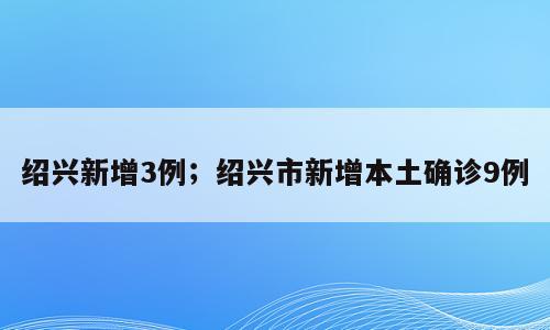 绍兴新增3例；绍兴市新增本土确诊9例