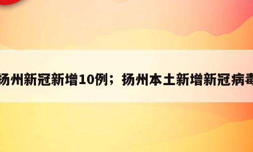 扬州新冠新增10例；扬州本土新增新冠病毒