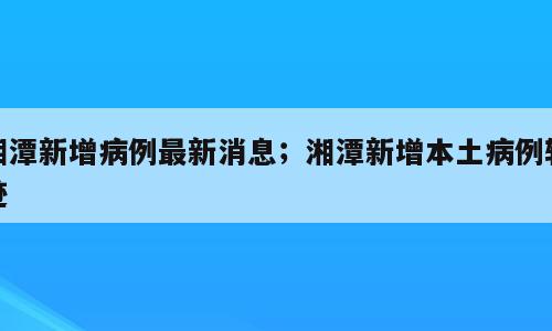 湘潭新增病例最新消息；湘潭新增本土病例轨迹