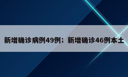 新增确诊病例49例；新增确诊46例本土