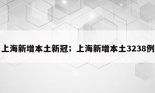 上海新增本土新冠；上海新增本土3238例