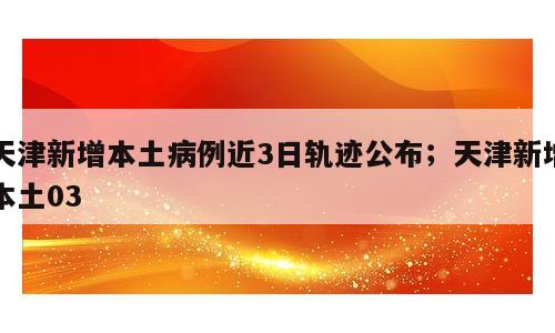 天津新增本土病例近3日轨迹公布；天津新增本土03