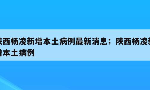 陕西杨凌新增本土病例最新消息；陕西杨凌新增本土病例