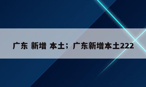 广东 新增 本土；广东新增本土222