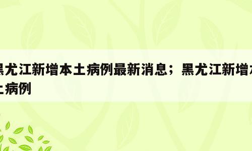 黑尤江新增本土病例最新消息；黑尤江新增本土病例