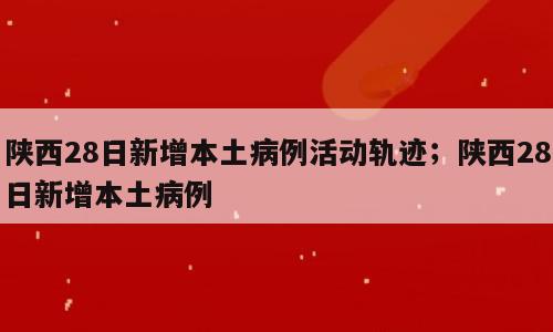 陕西28日新增本土病例活动轨迹；陕西28日新增本土病例