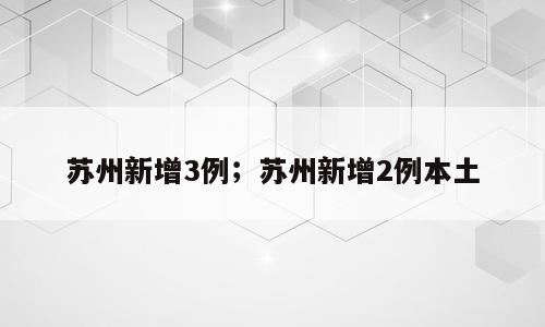 苏州新增3例；苏州新增2例本土