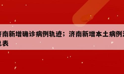 济南新增确诊病例轨迹；济南新增本土病例汇总表