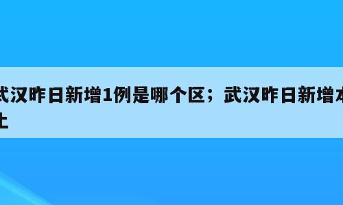 武汉昨日新增1例是哪个区；武汉昨日新增本土