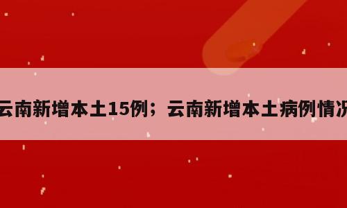 云南新增本土15例；云南新增本土病例情况