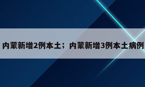 内蒙新增2例本土；内蒙新增3例本土病例