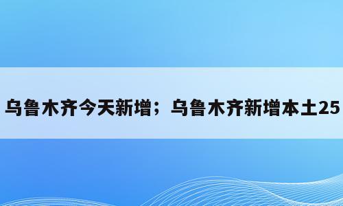 乌鲁木齐今天新增；乌鲁木齐新增本土25