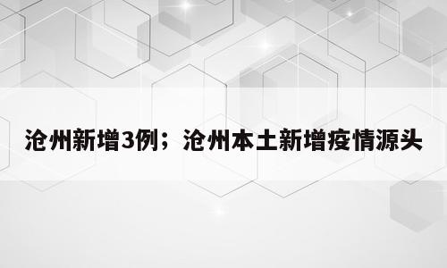 沧州新增3例；沧州本土新增疫情源头