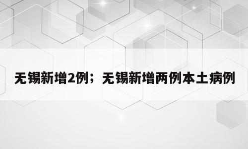 无锡新增2例；无锡新增两例本土病例