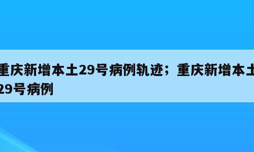 重庆新增本土29号病例轨迹；重庆新增本土29号病例