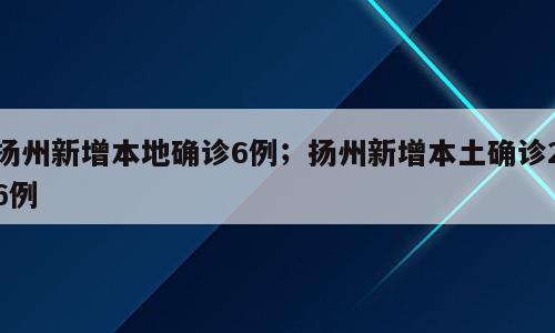 扬州新增本地确诊6例；扬州新增本土确诊26例