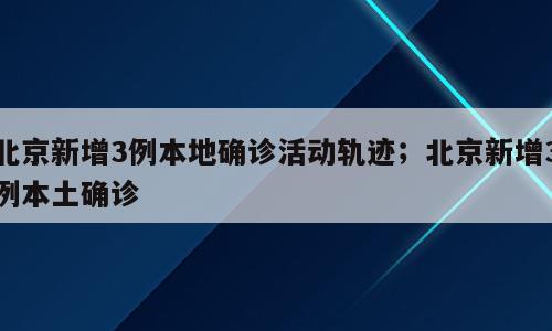北京新增3例本地确诊活动轨迹；北京新增3例本土确诊