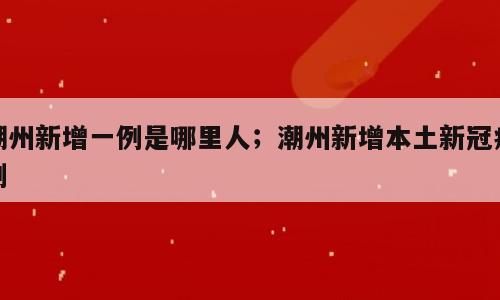 潮州新增一例是哪里人；潮州新增本土新冠病例