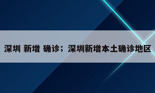 深圳 新增 确诊；深圳新增本土确诊地区