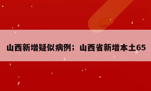 山西新增疑似病例；山西省新增本土65