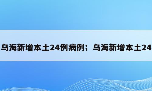 乌海新增本土24例病例；乌海新增本土24