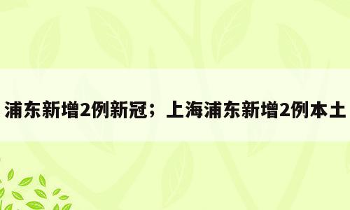 浦东新增2例新冠；上海浦东新增2例本土