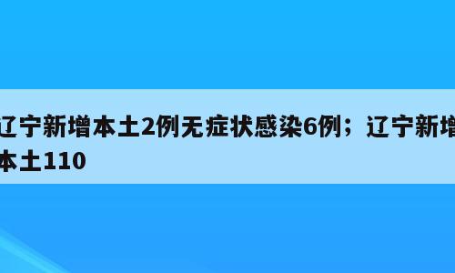 辽宁新增本土2例无症状感染6例；辽宁新增本土110