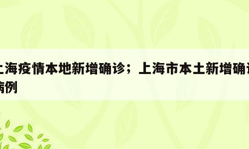 上海疫情本地新增确诊；上海市本土新增确诊病例