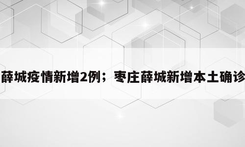 薛城疫情新增2例；枣庄薛城新增本土确诊