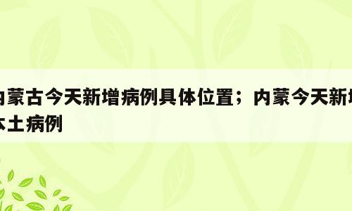 内蒙古今天新增病例具体位置；内蒙今天新增本土病例