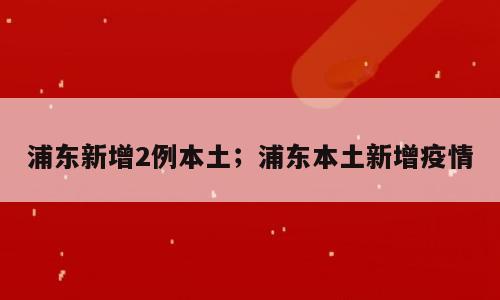 浦东新增2例本土；浦东本土新增疫情
