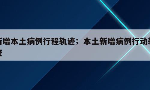 新增本土病例行程轨迹；本土新增病例行动轨迹