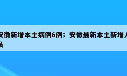 安徽新增本土病例6例；安徽最新本土新增人员
