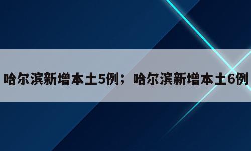 哈尔滨新增本土5例；哈尔滨新增本土6例