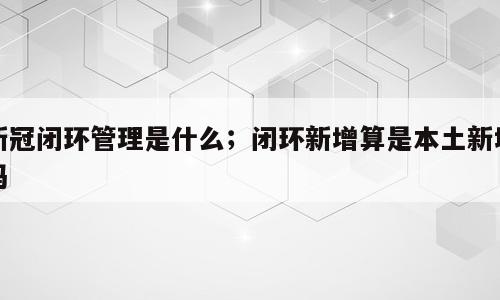 新冠闭环管理是什么；闭环新增算是本土新增吗