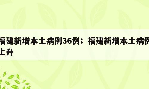 福建新增本土病例36例；福建新增本土病例上升
