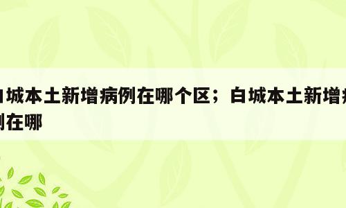 白城本土新增病例在哪个区；白城本土新增病例在哪