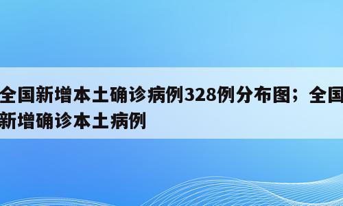 全国新增本土确诊病例328例分布图；全国新增确诊本土病例