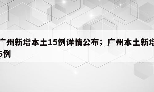 广州新增本土15例详情公布；广州本土新增5例