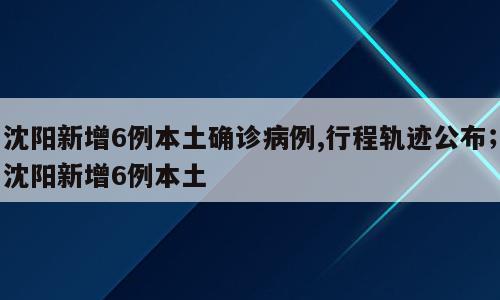 沈阳新增6例本土确诊病例,行程轨迹公布；沈阳新增6例本土