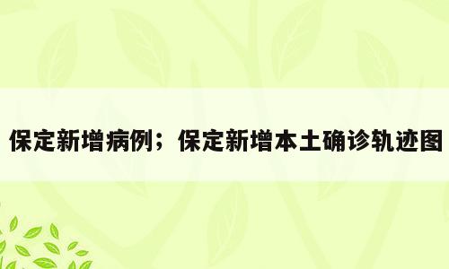 保定新增病例；保定新增本土确诊轨迹图