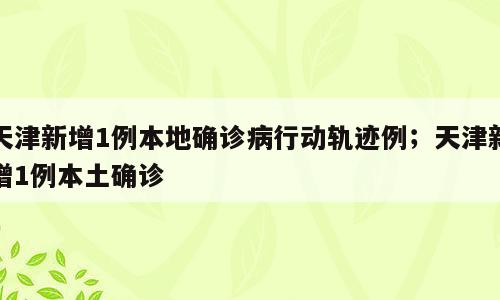 天津新增1例本地确诊病行动轨迹例；天津新增1例本土确诊