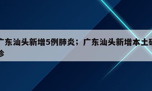 广东汕头新增5例肺炎；广东汕头新增本土确诊