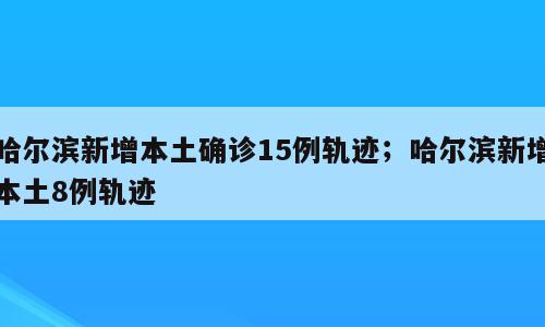哈尔滨新增本土确诊15例轨迹；哈尔滨新增本土8例轨迹